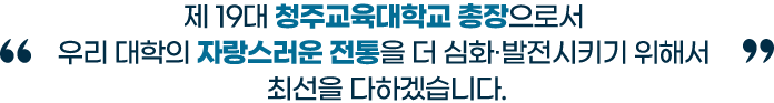 제 19대 청주교육대학교 총장으로서 우리 대학의 자랑스러운 전통을 더 심화, 발전시키기 위해서 최선을 다하겠습니다.